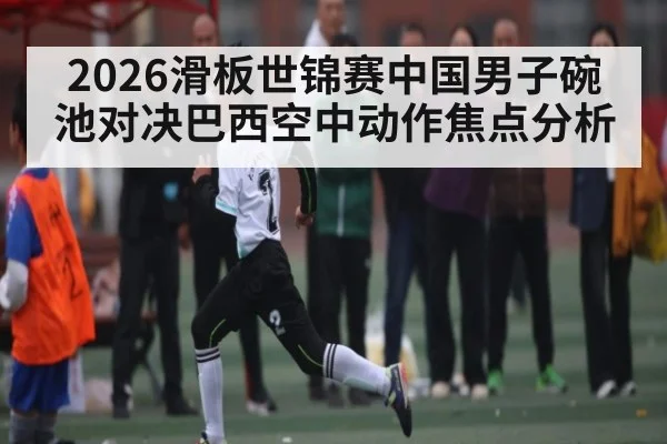 2026滑板世锦赛中国男子碗池对决巴西空中动作焦点分析（c7c7）