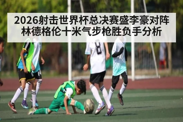 2026射击世界杯总决赛盛李豪对阵林德格伦十米气步枪胜负手分析（c7c7）